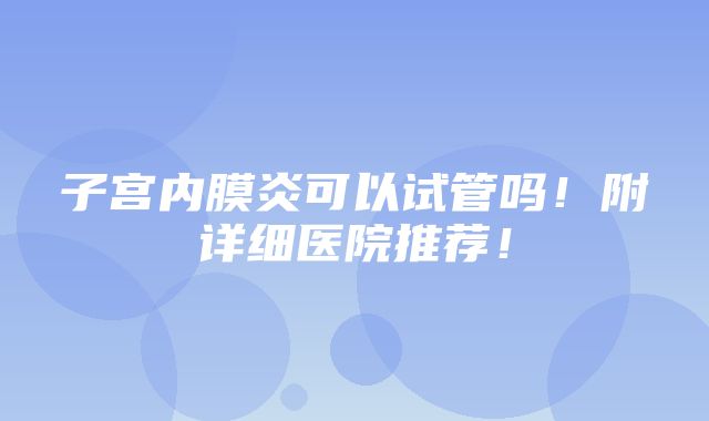 子宫内膜炎可以试管吗！附详细医院推荐！