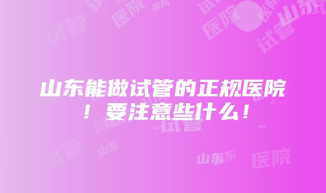 山东能做试管的正规医院！要注意些什么！