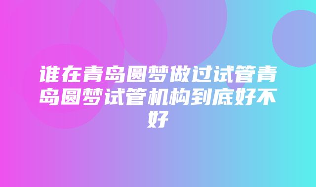 谁在青岛圆梦做过试管青岛圆梦试管机构到底好不好