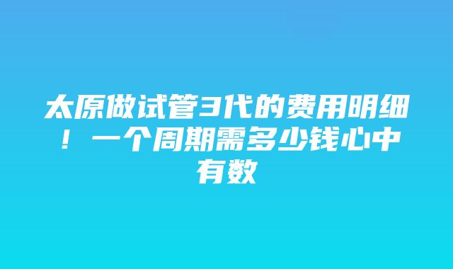 太原做试管3代的费用明细！一个周期需多少钱心中有数