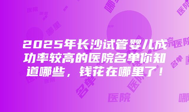 2025年长沙试管婴儿成功率较高的医院名单你知道哪些，钱花在哪里了！