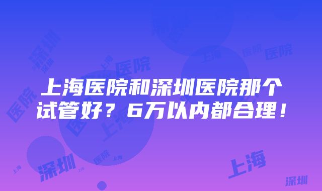 上海医院和深圳医院那个试管好？6万以内都合理！