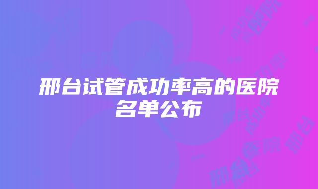 邢台试管成功率高的医院名单公布