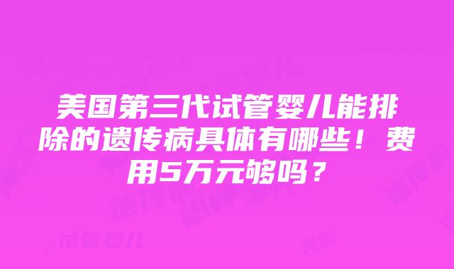 美国第三代试管婴儿能排除的遗传病具体有哪些！费用5万元够吗？