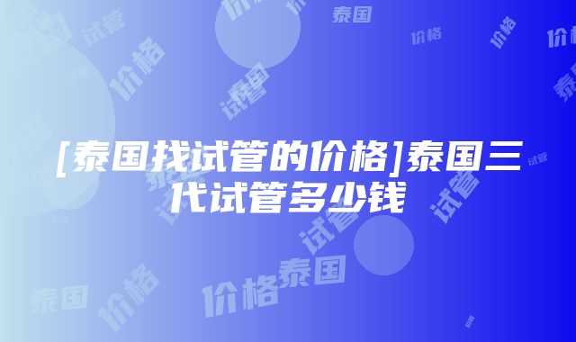 [泰国找试管的价格]泰国三代试管多少钱