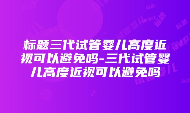 标题三代试管婴儿高度近视可以避免吗-三代试管婴儿高度近视可以避免吗