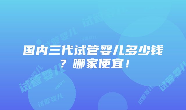 国内三代试管婴儿多少钱？哪家便宜！