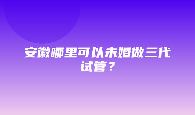 安徽哪里可以未婚做三代试管？