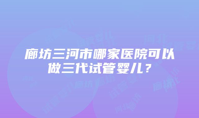 廊坊三河市哪家医院可以做三代试管婴儿？