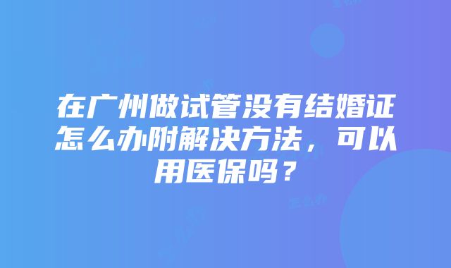 在广州做试管没有结婚证怎么办附解决方法，可以用医保吗？