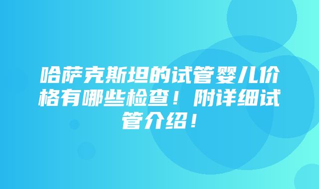 哈萨克斯坦的试管婴儿价格有哪些检查！附详细试管介绍！