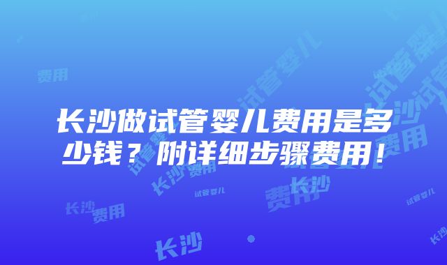 长沙做试管婴儿费用是多少钱？附详细步骤费用！