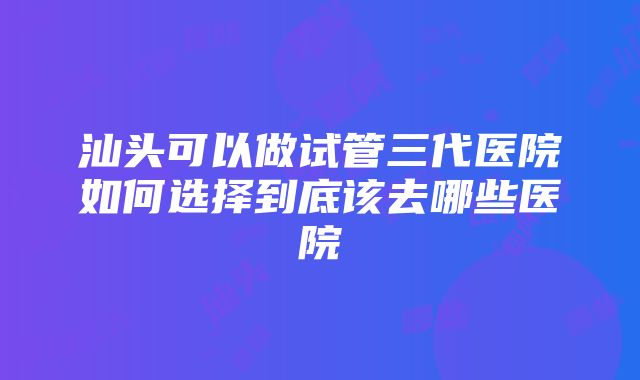 汕头可以做试管三代医院如何选择到底该去哪些医院