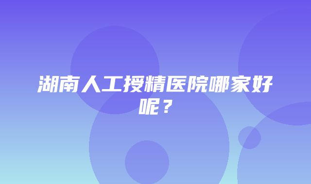 湖南人工授精医院哪家好呢？