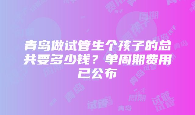 青岛做试管生个孩子的总共要多少钱？单周期费用已公布