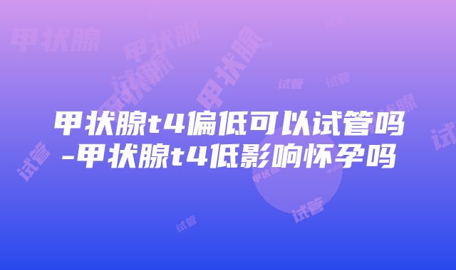 甲状腺t4偏低可以试管吗-甲状腺t4低影响怀孕吗