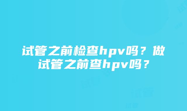 试管之前检查hpv吗？做试管之前查hpv吗？