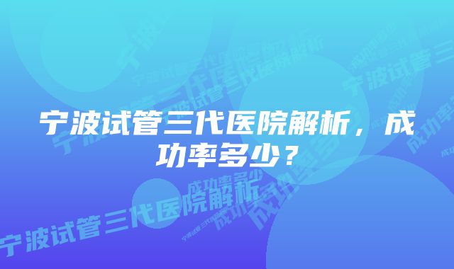 宁波试管三代医院解析，成功率多少？