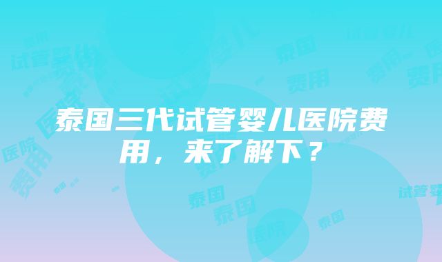 泰国三代试管婴儿医院费用，来了解下？