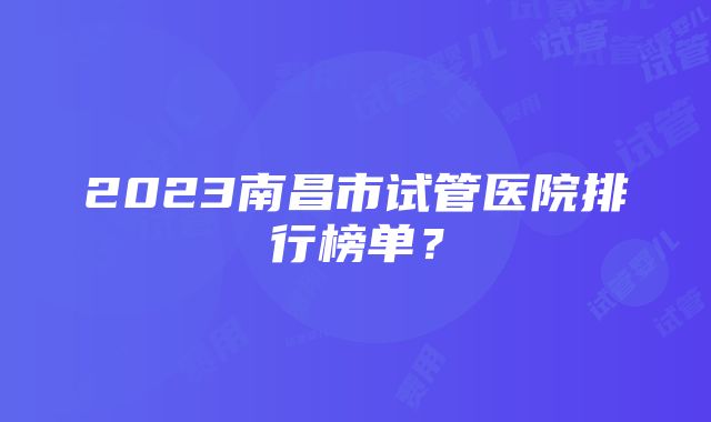 2023南昌市试管医院排行榜单？