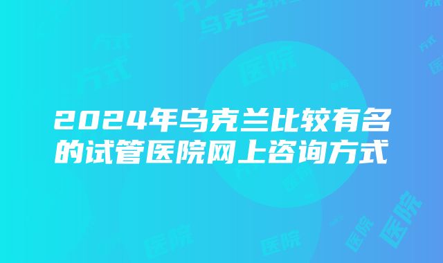 2024年乌克兰比较有名的试管医院网上咨询方式