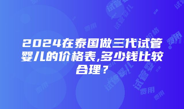 2024在泰国做三代试管婴儿的价格表,多少钱比较合理？