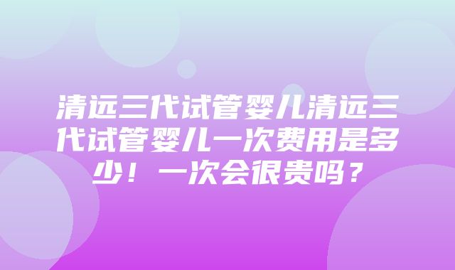 清远三代试管婴儿清远三代试管婴儿一次费用是多少！一次会很贵吗？