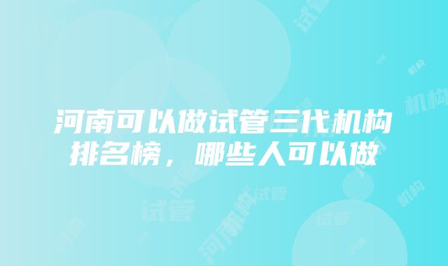 河南可以做试管三代机构排名榜，哪些人可以做