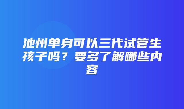 池州单身可以三代试管生孩子吗？要多了解哪些内容