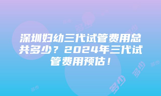 深圳妇幼三代试管费用总共多少？2024年三代试管费用预估！