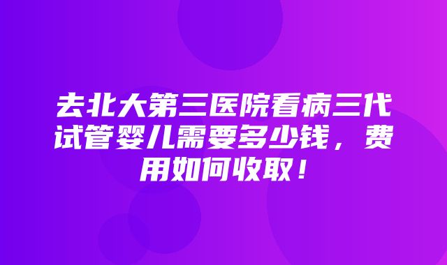 去北大第三医院看病三代试管婴儿需要多少钱，费用如何收取！