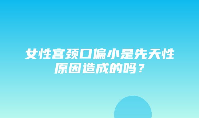 女性宫颈口偏小是先天性原因造成的吗？