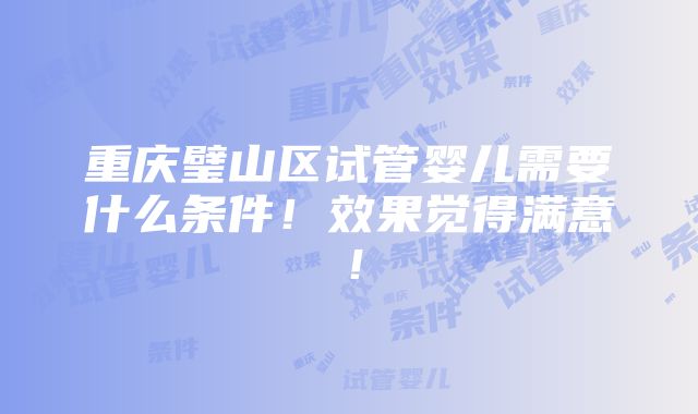 重庆璧山区试管婴儿需要什么条件！效果觉得满意！