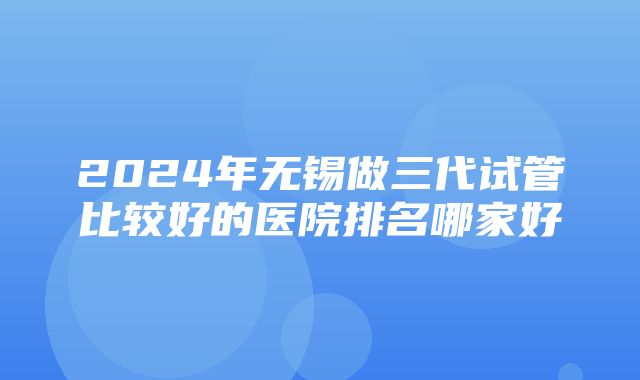 2024年无锡做三代试管比较好的医院排名哪家好