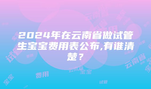 2024年在云南省做试管生宝宝费用表公布,有谁清楚？