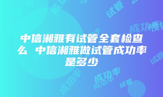 中信湘雅有试管全套检查么 中信湘雅做试管成功率是多少