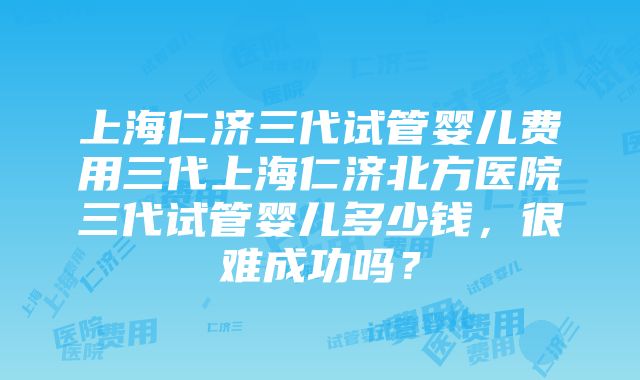 上海仁济三代试管婴儿费用三代上海仁济北方医院三代试管婴儿多少钱，很难成功吗？