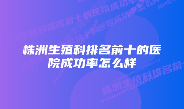 株洲生殖科排名前十的医院成功率怎么样