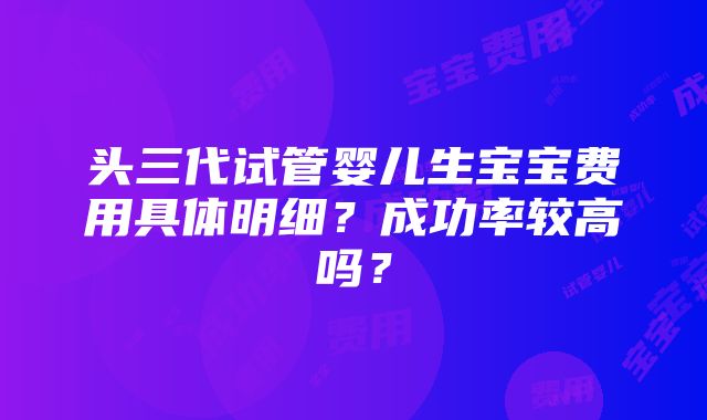 头三代试管婴儿生宝宝费用具体明细？成功率较高吗？