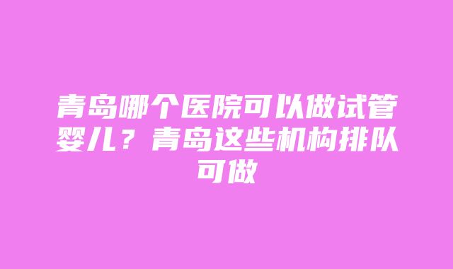 青岛哪个医院可以做试管婴儿？青岛这些机构排队可做