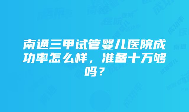 南通三甲试管婴儿医院成功率怎么样，准备十万够吗？