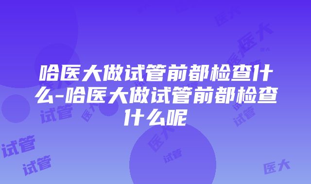 哈医大做试管前都检查什么-哈医大做试管前都检查什么呢