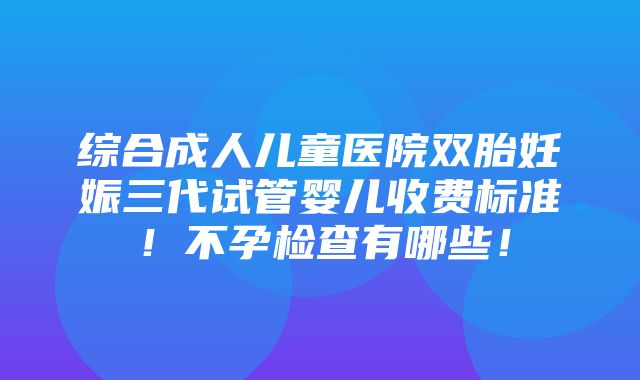 综合成人儿童医院双胎妊娠三代试管婴儿收费标准！不孕检查有哪些！