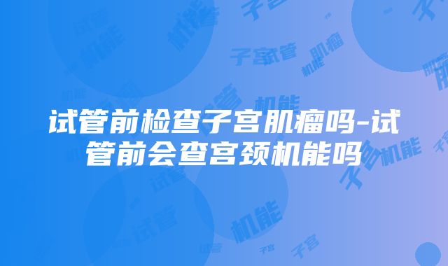 试管前检查子宫肌瘤吗-试管前会查宫颈机能吗