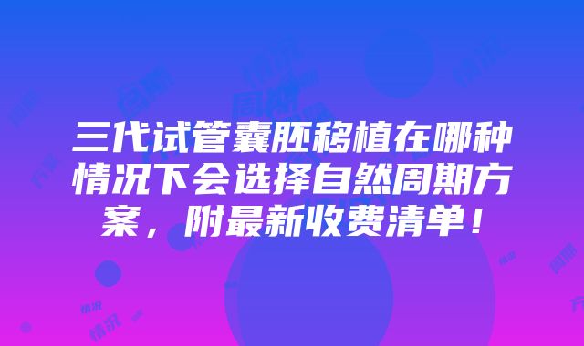 三代试管囊胚移植在哪种情况下会选择自然周期方案，附最新收费清单！