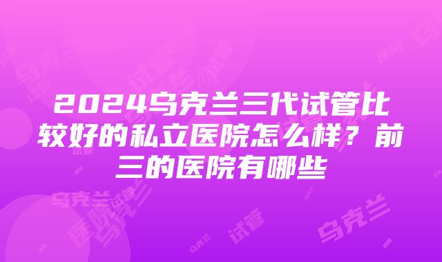 2024乌克兰三代试管比较好的私立医院怎么样？前三的医院有哪些