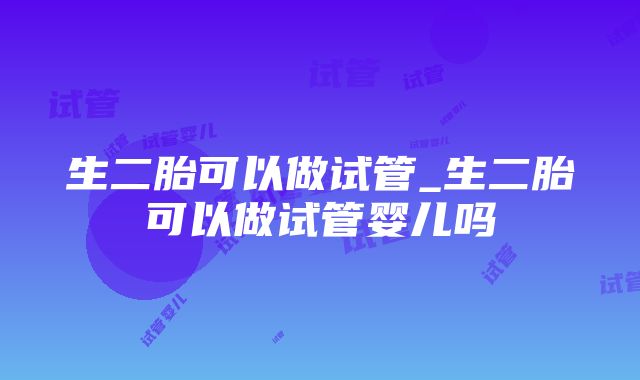 生二胎可以做试管_生二胎可以做试管婴儿吗