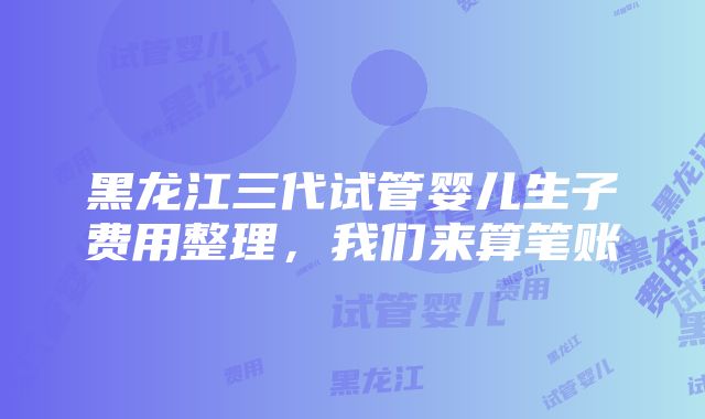 黑龙江三代试管婴儿生子费用整理，我们来算笔账