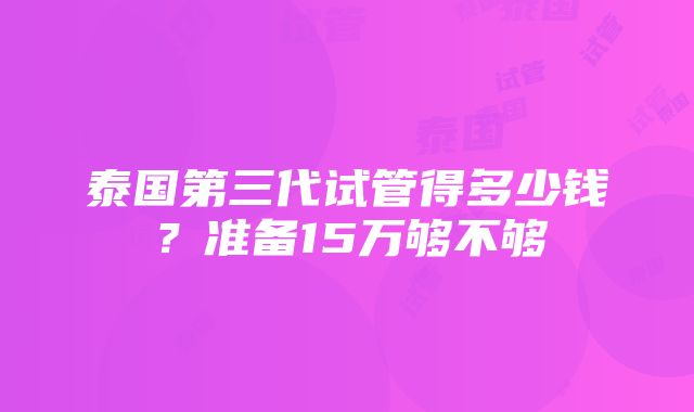 泰国第三代试管得多少钱？准备15万够不够