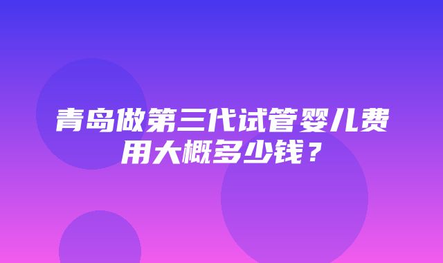 青岛做第三代试管婴儿费用大概多少钱？